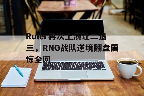 星空体育app官方下载-Ruler再次上演让二追三，RNG战队逆境翻盘震惊全网