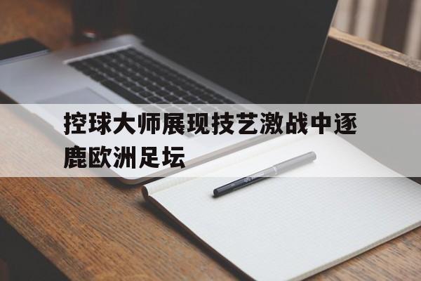 星空体育app-控球大师展现技艺激战中逐鹿欧洲足坛